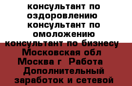 консультант по оздоровлению; консультант по омоложению;консультант по бизнесу - Московская обл., Москва г. Работа » Дополнительный заработок и сетевой маркетинг   . Московская обл.,Москва г.